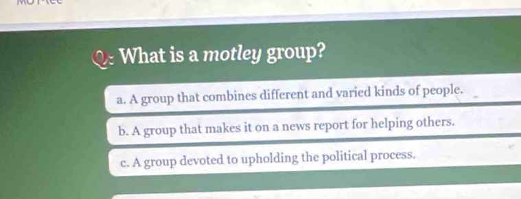 What is a motley group?
a. A group that combines different and varied kinds of people.
b. A group that makes it on a news report for helping others.
c. A group devoted to upholding the political process.