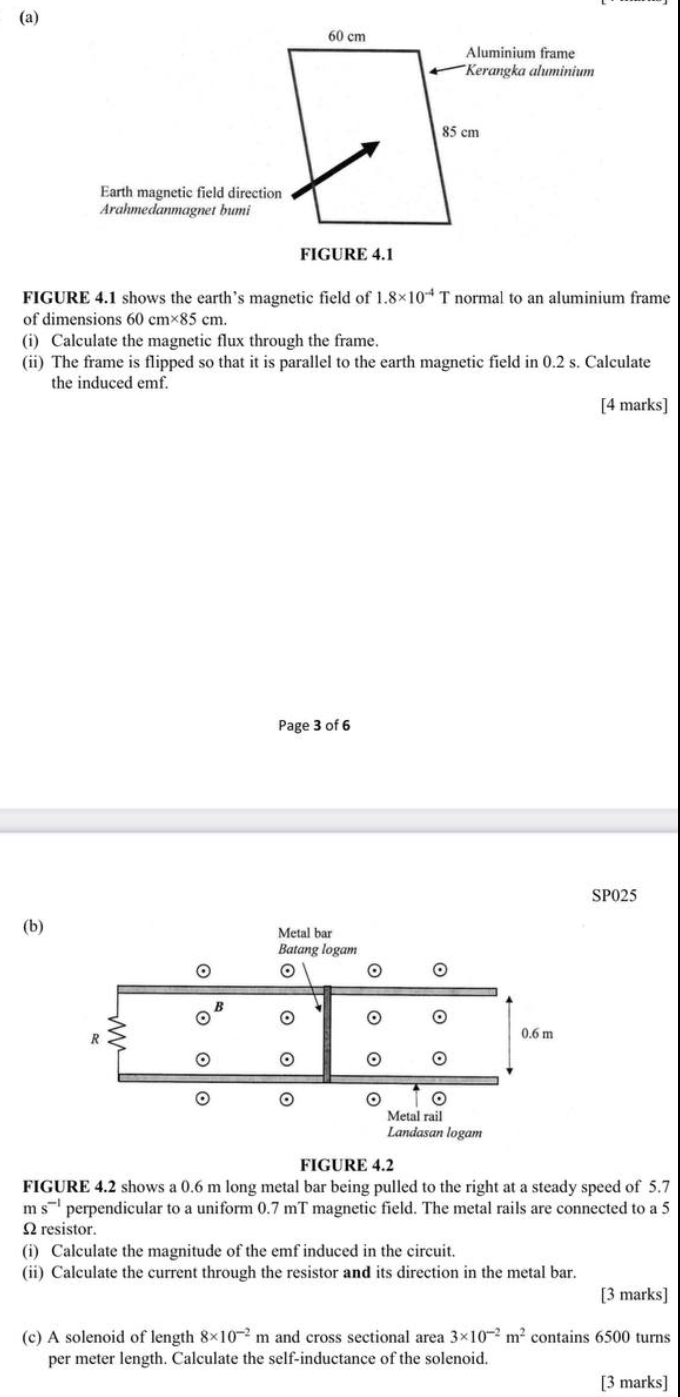 60 cm
Aluminium frame 
*Kerangka aluminium
85 cm
Earth magnetic field direction 
Arahmedanmagnet bumi 
FIGURE 4.1 
FIGURE 4.1 shows the earth’s magnetic field of 1.8* 10^(-4)T normal to an aluminium frame 
of dimensions 60 0cm* 85cm. 
(i) Calculate the magnetic flux through the frame. 
(ii) The frame is flipped so that it is parallel to the earth magnetic field in 0.2 s. Calculate 
the induced emf. 
[4 marks] 
Page 3 of 6 
SP025 
(b) 
FIGURE 4.2 
FIGURE 4.2 shows a 0.6 m long metal bar being pulled to the right at a steady speed of 5.7
m s^(-1) perpendicular to a uniform 0.7 mT magnetic field. The metal rails are connected to a 5
Ω resistor. 
(i) Calculate the magnitude of the emf induced in the circuit. 
(ii) Calculate the current through the resistor and its direction in the metal bar. 
[3 marks] 
(c) A solenoid of length 8* 10^(-2) m and cross sectional area 3* 10^(-2)m^2 contains 6500 turns 
per meter length. Calculate the self-inductance of the solenoid. 
[3 marks]