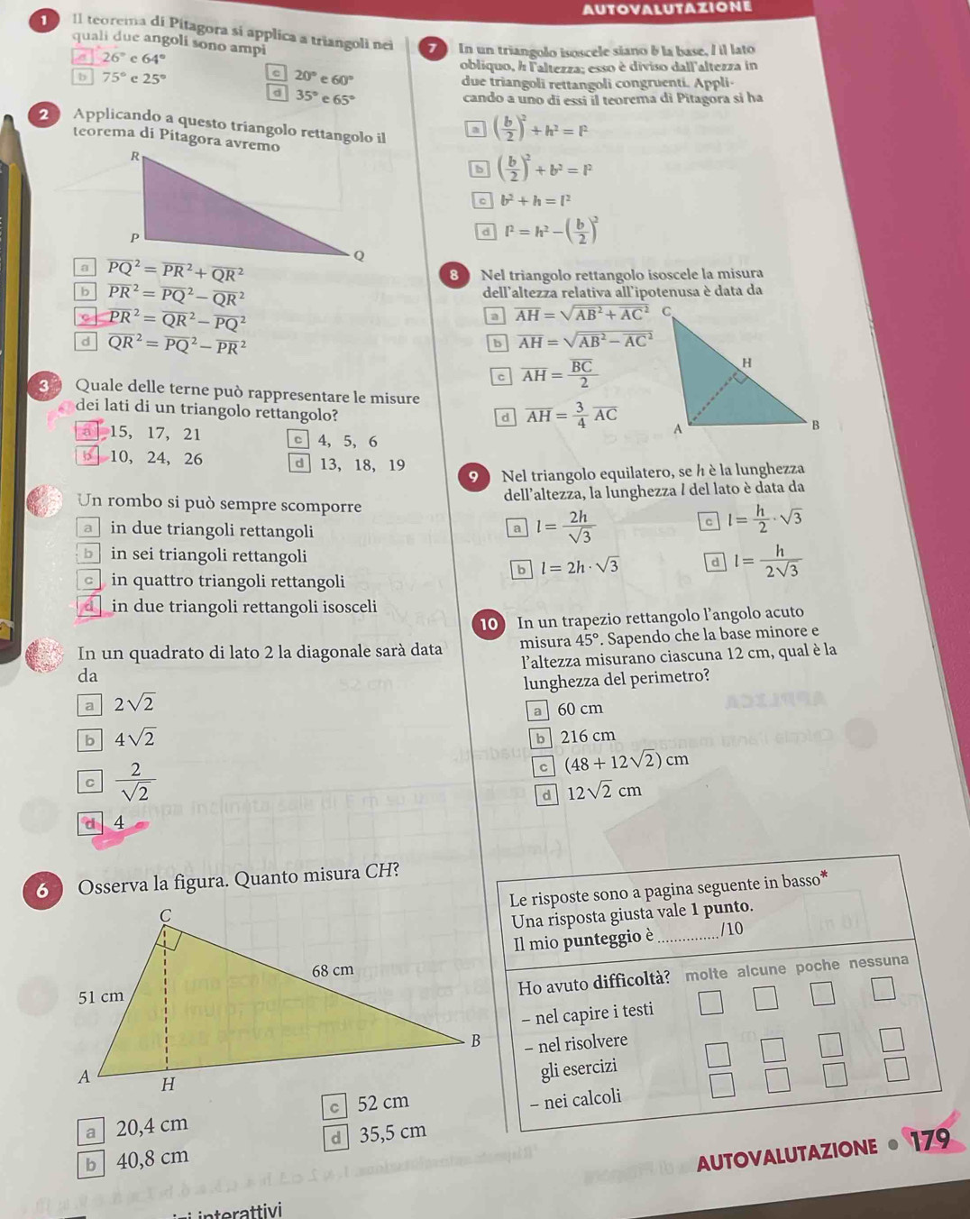 Il teorema di Pitagora sí applica a triangoli nei   In un triangolo isoscele siano b la base, / il lato
quali due angoli sono ampi
a 26° c 64°
C 20°e60°
obliquo, h Faltezza; esso è diviso dall'altezza in
b 75° c 25° due triangoli rettangoli congruenti. Appli
d 35°e65°
cando a uno di essi il teorema di Pitagora si ha
2 Applicando a questo triangolo rettangolo il
( b/2 )^2+h^2=F
teorema di Pitagora avremo
b ( b/2 )^2+b^2=l^2
b^2+h=l^2
d l^2=h^2-( b/2 )^2
a overline (PQ)^2=overline (PR)^2+overline (QR)^2
8 Nel triangolo rettangolo isoscele la misura
b overline (PR)^2=overline (PQ)^2-overline (QR)^2
dell'altezza relativa all'ipotenusa è data da
c overline (PR)^2=overline (QR)^2-overline (PQ)^2
a overline AH=sqrt (overline AB)^2+overline (AC)^2C
d overline (QR)^2=overline (PQ)^2-overline (PR)^2
b overline AH=sqrt (overline AB)^2-overline (AC)^2
c overline AH=frac overline BC2
Quale delle terne può rappresentare le misure
dei lati di un triangolo rettangolo?
d overline AH= 3/4 overline AC
15, 17, 21 c 4, 5, 6
10, 24, 26 d 13, 18, 19
9  Nel triangolo equilatero, se h è la lunghezza
dell'altezza, la lunghezza / del lato è data da
Un rombo si può sempre scomporre
a in due triangoli rettangoli
a l= 2h/sqrt(3) 
C l= h/2 · sqrt(3)
b in sei triangoli rettangoli d l= h/2sqrt(3) 
b l=2h· sqrt(3)
in quattro triangoli rettangoli
d in due triangoli rettangoli isosceli
10 In un trapezio rettangolo l’angolo acuto
In un quadrato di lato 2 la diagonale sarà data misura 45°. Sapendo che la base minore e
l'altezza misurano ciascuna 12 cm, qual è la
da
a 2sqrt(2) lunghezza del perimetro?
a 60 cm
b 4sqrt(2)
b 216 cm
C  2/sqrt(2) 
C (48+12sqrt(2))cm
d 12sqrt(2)cm
d 4
6 ) Osserva la figura. Quanto misura CH?
Le risposte sono a pagina seguente in basso*
Una risposta giusta vale 1 punto.
Il mio punteggio è_ /10
Ho avuto difficoltà? molte alcune poche nessuna
- nel capire i testi
- nel risolvere
gli esercizi
a  20,4 cm 
- nei calcoli
b 40,8 cm d 35,5 cm
AUTOVALUTAZIONE 179
s inerattivi