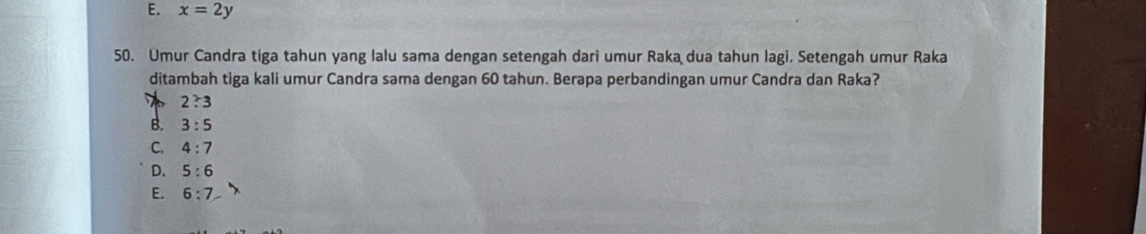 E. x=2y
50. Umur Candra tiga tahun yang lalu sama dengan setengah dari umur Raka dua tahun lagi. Setengah umur Raka
ditambah tiga kali umur Candra sama dengan 60 tahun. Berapa perbandingan umur Candra dan Raka?
2:3
B. 3:5
C. 4:7
D. 5:6
E. 6:7