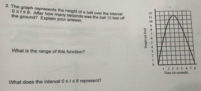 The graph represents the height of a ball over the interval
0≤ t≤ 8. After how many seconds was the ball 12 feet off 
the ground? Explain your answer. 
What is the range of this function? 
What does the interval 0≤ t≤ 8 represent?