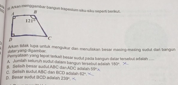 jula 16. Arkan menggambar bangun trapesium siku-siku seperti berikut.
500
Arkan tidak lupa untuk mengukur dan menuliskan besar masing-masing sudut dari bangun
datar yang digambar.
Pernyataan yang tepat terkait besar sudut pada bangun datar tersebut adalah ....
A Jumlah seluruh sudut dalam bangun tersebut adalah 180°.
B. Selisih besar sudut ABC dan ADC adalah 59°.
C. Selisih sudut ABC dan BCD adalah 62°.
D. Besar sudut BCD adalah 239°.