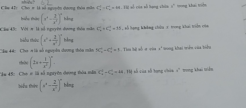 nhiêu? 
Câu 42: Cho # là số nguyên dương thỏa mãn C_n^(2-C_n^1=44. Hệ số của so hạng chứa x^4) trong khai triển 
biểu thức (x^4- 2/x^3 )^x bằng 
Câu 43: Với n là số nguyên dương thỏa mãn C_n^(1+C_n^2=55 , số hạng không chứa x trong khai triển của 
biểu thức (x^3)+ 2/x^2 )^n bằng 
Câu 44: Cho # là số nguyên dương thỏa mãn 5C_n^(1-C_n^2=5. Tìm hệ số a của x^4) trong khai triển của biểu 
thức (2x+ 1/x^2 )^circ . 
Câu 45: Cho # là số nguyên dương thỏa mãn C_n^(2-C_n^1=44 Hệ số của số hạng chứa x^circ) trong khai triển 
biểu thức (x^4- 2/x^3 )^x bằng