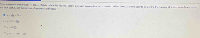 A company uses the formula T=581x+150y
the total cost, T. and the number of computers purchased? to determine the total cost to purchase s computers and p printers. Which formula can be used to determine the number of printers purchased, given
p= T/10 -581s
p=T- 281/120 
p=frac r· |a|_x|a|
p=T-581s-150