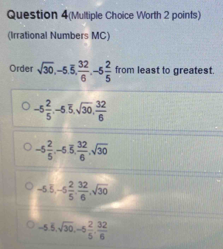 Question 4(Multiple Choice Worth 2 points)
(Irrational Numbers MC)
Order sqrt(30), -5.overline 5,  32/6 , -5 2/5  from least to greatest.
-5 2/5 , -5.overline 5, sqrt(30),  32/6 
-5 2/5 , -5.overline 5,  32/6 , sqrt(30)
-5.overline 5, -5 2/5 ,  32/6 , sqrt(30)
-5.overline 5, sqrt(30), -5 2/5 ,  32/6 