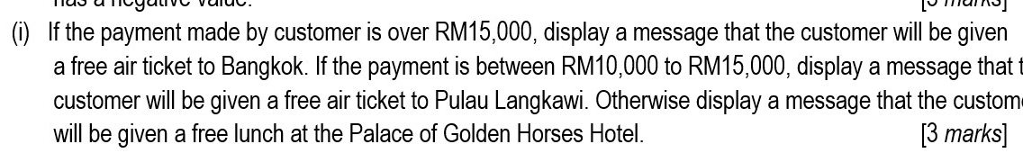 If the payment made by customer is over RM15,000, display a message that the customer will be given 
a free air ticket to Bangkok. If the payment is between RM10,000 to RM15,000, display a message that 
customer will be given a free air ticket to Pulau Langkawi. Otherwise display a message that the custom 
will be given a free lunch at the Palace of Golden Horses Hotel. [3 marks]