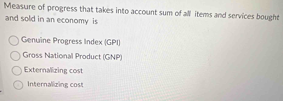 Measure of progress that takes into account sum of all items and services bought
and sold in an economy is
Genuine Progress Index (GPI)
Gross National Product (GNP)
Externalizing cost
Internalizing cost