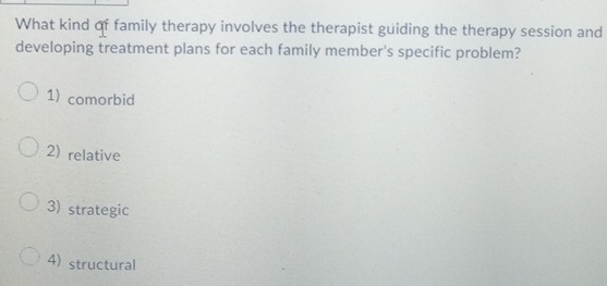 What kind of family therapy involves the therapist guiding the therapy session and
developing treatment plans for each family member's specific problem?
1) comorbid
2) relative
3) strategic
4) structural