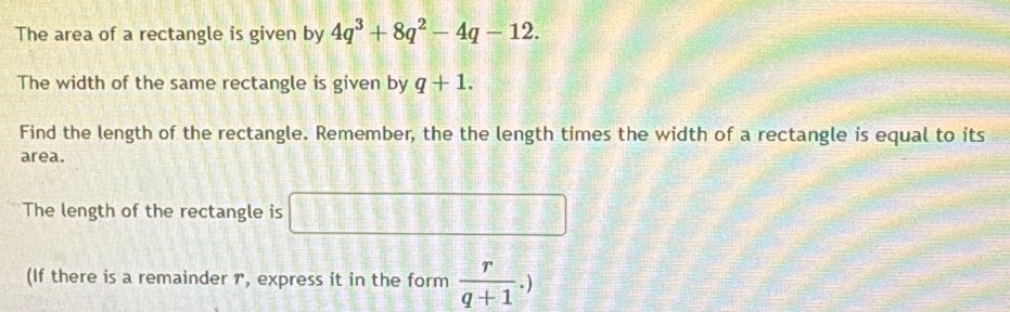 The area of a rectangle is given by 4q^3+8q^2-4q-12. 
The width of the same rectangle is given by q+1. 
Find the length of the rectangle. Remember, the the length times the width of a rectangle is equal to its 
area. 
The length of the rectangle is □ 
(If there is a remainder r, express it in the form  r/q+1 .)