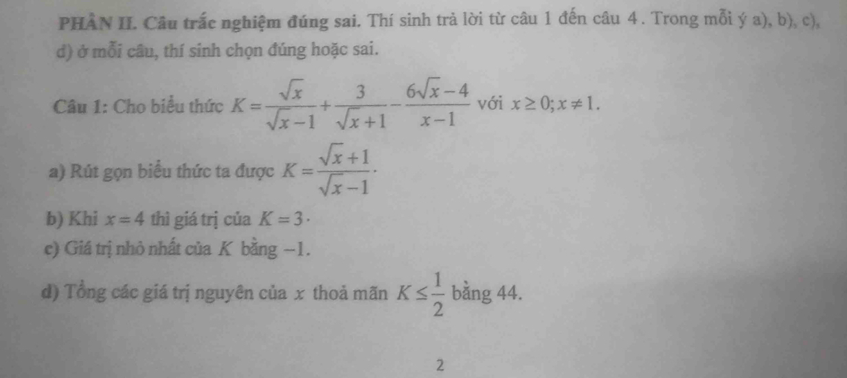 PHAN II. Câu trắc nghiệm đúng sai. Thí sinh trả lời từ câu 1 đến câu 4. Trong mỗi ý a), b), c), 
d) ở mỗi câu, thí sinh chọn đúng hoặc sai. 
Câu 1: Cho biểu thức K= sqrt(x)/sqrt(x)-1 + 3/sqrt(x)+1 - (6sqrt(x)-4)/x-1  với x≥ 0; x!= 1. 
a) Rút gọn biểu thức ta được K= (sqrt(x)+1)/sqrt(x)-1 . 
b) Khi x=4 thì giá trị của K=3·
c) Giá trị nhỏ nhất của K bằng −1. 
d) Tổng các giá trị nguyên của x thoả mãn K≤  1/2 bing44. 
2