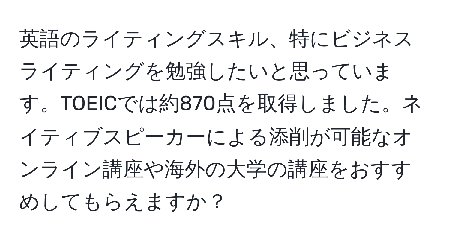 英語のライティングスキル、特にビジネスライティングを勉強したいと思っています。TOEICでは約870点を取得しました。ネイティブスピーカーによる添削が可能なオンライン講座や海外の大学の講座をおすすめしてもらえますか？