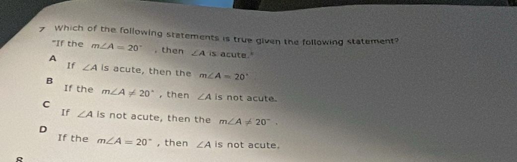 Which of the following statements is true given the following statement?
"If the m∠ A=20° ,then ∠ A is acute."
A
If ∠ A is acute, then the m∠ A=20°
B
If the m∠ A!= 20° , then ∠ A is not acute.
C
If ∠ A is not acute, then the m∠ A!= 20°.
D
If the m∠ A=20° , then ∠ A is not acute.
R