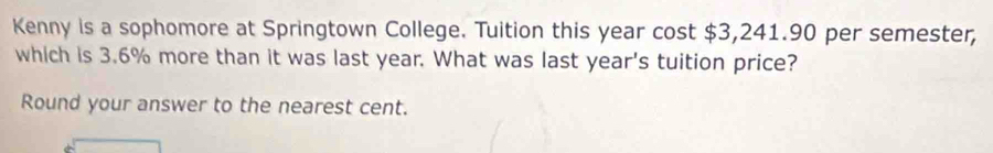 Kenny is a sophomore at Springtown College. Tuition this year cost $3,241.90 per semester, 
which is 3.6% more than it was last year. What was last year's tuition price? 
Round your answer to the nearest cent.