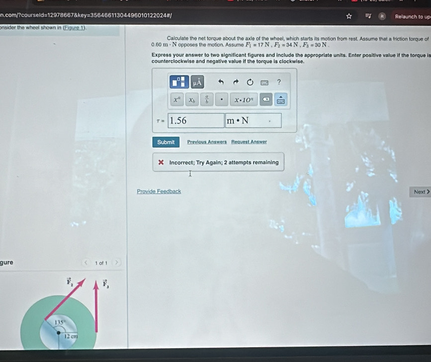 com/?courseld=12978667&key=35646611304496010122024#/ Relaunch to up 
onsider the wheel shown in (Figure 1). 
Calculate the net torque about the axle of the wheel, which starts its motion from rest. Assume that a friction forque of
0.60m· N opposes the motion. Assume F_1=17N, F_2=34N, F_3=30N. 
Express your answer to two significant figures and include the appropriate units. Enter positive value if the torque is 
counterclockwise and negative value if the torque is clockwise.
mu A
?
x^a x_b  a/b  x· 10^n
tau =1.56 m· N
Submit Previous Answers Request Answer 
Incorrect; Try Again; 2 attempts remaining 
Provide Feedback Next > 
gure 1 of 1
vector F_2 vector F_3
135°
12 cm