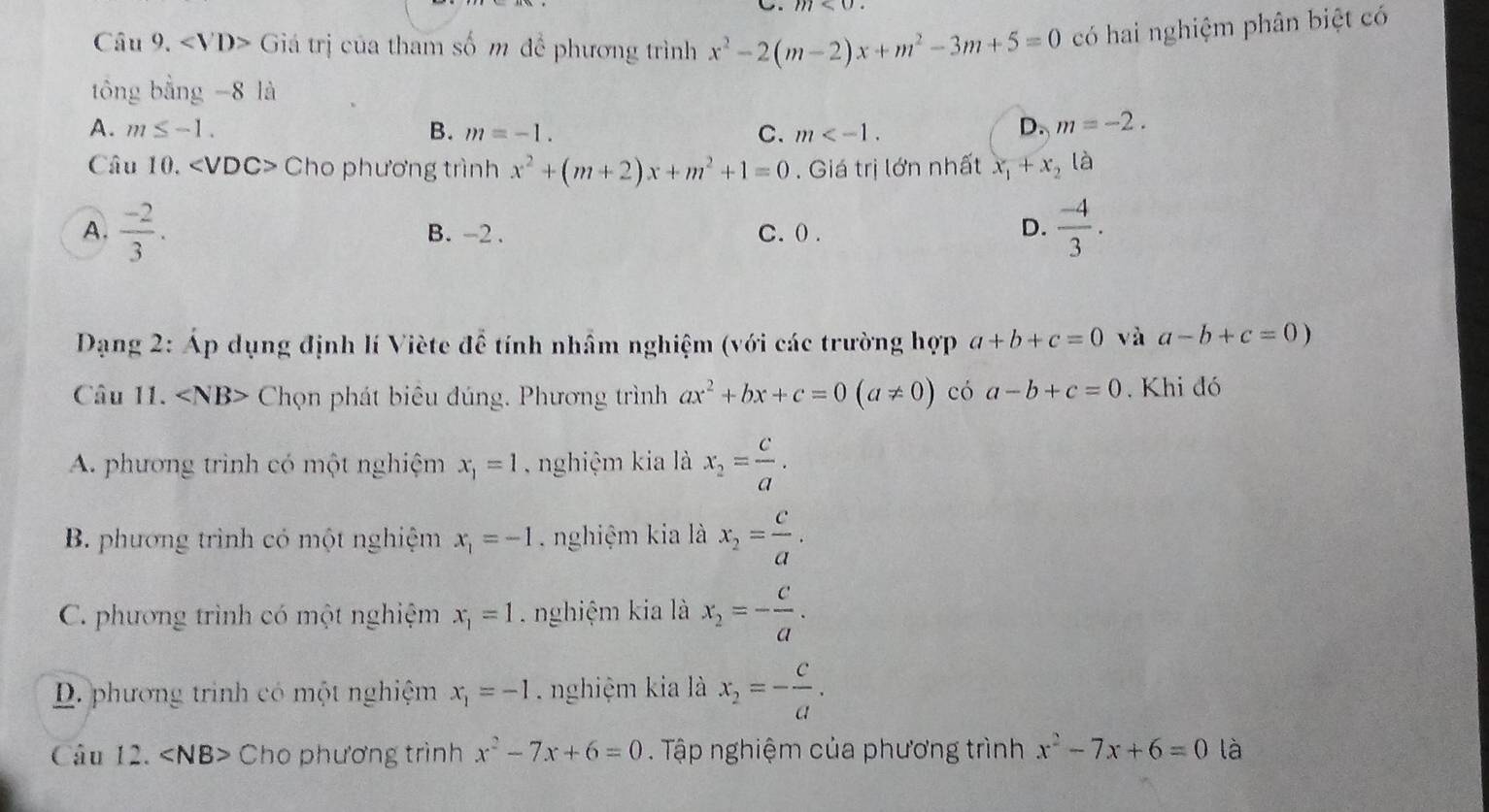 Giá trị của tham số m để phương trình x^2-2(m-2)x+m^2-3m+5=0 có hai nghiệm phân biệt có
tổng bằng -8 là
A. m≤ -1. B. m=-1. C. m .
D. m=-2. 
Câu 10. Cho phương trình x^2+(m+2)x+m^2+1=0. Giá trị lớn nhất x_1+x_2(a
A.  (-2)/3 . B. -2. C. ( .
D.  (-4)/3 . 
Dạng 2: Áp dụng định lí Viète để tính nhầm nghiệm (với các trường hợp a+b+c=0 và a-b+c=0)
Câu 11. Chọn phát biêu đúng. Phương trình ax^2+bx+c=0(a!= 0) có a-b+c=0. Khi đó
A. phương trinh có một nghiệm x_1=1 nghiệm kia là x_2= c/a .
B. phương trình có một nghiệm x_1=-1 nghiệm kia là x_2= c/a .
C. phương trình có một nghiệm x_1=1 nghiệm kia là x_2=- c/a .
D. phương trình có một nghiệm x_1=-1 nghiệm kia là x_2=- c/a . 
Câu 12. ∠ NB> Cho phương trình x^2-7x+6=0 Tập nghiệm của phương trình x^2-7x+6=0 là