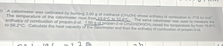 A calorimeter was calibrated by burning 2.00 g of methanol (CH_3OH) whose enthalpy of combustion is -715 kJ mol" 
The temperature of the calorimeter rose from _ 19.6°C to _ 52.4°C The same calorimeter was used to measure the 
enthalpy of combustion of propan-2-ol. 1.50 g of propan-2-ol CH₂ H(OH)CH_3 raised the temperature by from 19.8°C
to 56.2°C. Calculate the heat capacity of the calorimeter and then the enthalpy of combustion of propan-2-ol.