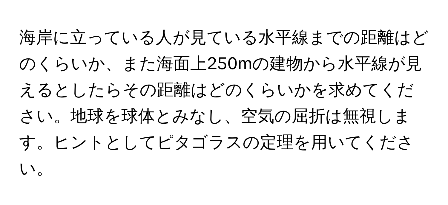 海岸に立っている人が見ている水平線までの距離はどのくらいか、また海面上250mの建物から水平線が見えるとしたらその距離はどのくらいかを求めてください。地球を球体とみなし、空気の屈折は無視します。ヒントとしてピタゴラスの定理を用いてください。