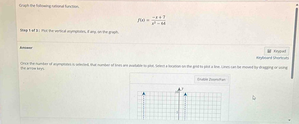 Graph the following rational function.
f(x)= (-x+7)/x^2-64 
Step 1 of 3 : Plot the vertical asymptotes, if any, on the graph. 
Answer 
Keypad 
Keyboard Shortcuts 
Once the number of asymptotes is selected, that number of lines are available to plot. Select a location on the grid to plot a line. Lines can be moved by dragging or using 
the arrow keys. 
Enable Zoom/Pan