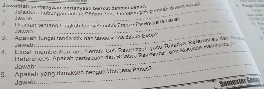 Jawablah pertanyaan-pertanyaan berikut dengan benar! 
1. Jelaskan hubungan antara Ribbon, tab, dan kelompok perintah dalam Excel 
d. Fungsí COUN 
Fungai 
data pada 
Jawab: 
2. Uraikan tentang langkah-langkah untuk Freeze Panes pada baris! 
COUNTBI 
1) Fun 
F 
Jawab:_ 
3. Apakah fungsi tanda titik dan tanda koma dalam Excel? 
_ 
Jawab: 
4. Excel membérikan dua bentuk Cell References yaitu Relative References dan Abso 2 
References. Apakah perbedaan dari Relative References dan Absolute References? 
Jawab: 
5. Apakah yang dimaksud dengan Unfreeze Panes? 
Jawab: 
_ 
Semester Genap