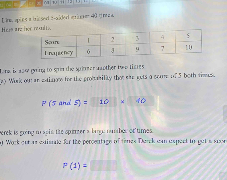 3 04 05 07 08 09 10 11 12 13 14 
Lina spins a biased 5 -sided spinner 40 times. 
Here are h 
Lina is now going to spin the spinner another two times. 
(a) Work out an estimate for the probability that she gets a score of 5 both times.
P(5and5)=10* 40
Derek is going to spin the spinner a large number of times. 
) Work out an estimate for the percentage of times Derek can expect to get a scor
P(1)=□