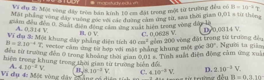 DY mapstudy.edu.vn
Ví đụ 2: Một vòng dây tròn bán kính 10 cm đặt trong một từ trường đều có B=10^(-2)T. 
Mặt phẳng vòng dây vuông góc với các đường cảm ứng từ, sau thời gian 0,01 s từ thông
giảm đều đến 0. Suất điện động cảm ứng xuất hiện trong vòng dây là
A. 0,314 V. B. 0 V.
C. 0,0628 V. D 0,0314 V.
Ví dụ 3: Một khung dây phẳng diện tích 40cm^2 gồm 200 vòng đặt trong từ trường đều
B=2.10^(-4)T , vector cảm ứng từ hợp với mặt phẳng khung một góc 30°. Người ta giảm
đều từ trường đến 0 trong khoảng thời gian 0,01 s. Tính suất điện động cảm ứng xuấ
hiện trong khung trong thời gian từ trường biến đổi. 2.10^(-3)V.
A. 4.10^(-2)V. B. 8.10^(-3)V. D.
C. 4.10^(-3)V. 
Ví dụ 4: Một vòng dây phẳng có diện tích 2 ang từ trường đều B=0.3.10^-