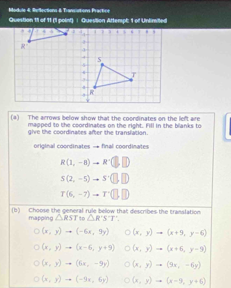 Module 4: Reflections & Transiations Practice
Question 11 of 11 (1 point) | Question Attempt: 1 of Unlimited
(a) The arrows below show that the coordinates on the left are
mapped to the coordinates on the right. Fill in the blanks to
give the coordinates after the translation.
original coordinates ` final coordinates
R(1,-8) R'(□ ,□ )
S(2,-5) S'(□ ,□ )
T(6,-7) T'(□ ,□ )
(b) Choose the general rule below that describes the translation
mapping △ RST to △ R'S'T'.
(x,y)to (-6x,9y) (x,y)to (x+9,y-6)
(x,y)to (x-6,y+9) (x,y)to (x+6,y-9)
(x,y)to (6x,-9y) (x,y)to (9x,-6y)
(x,y)to (-9x,6y) (x,y)to (x-9,y+6)