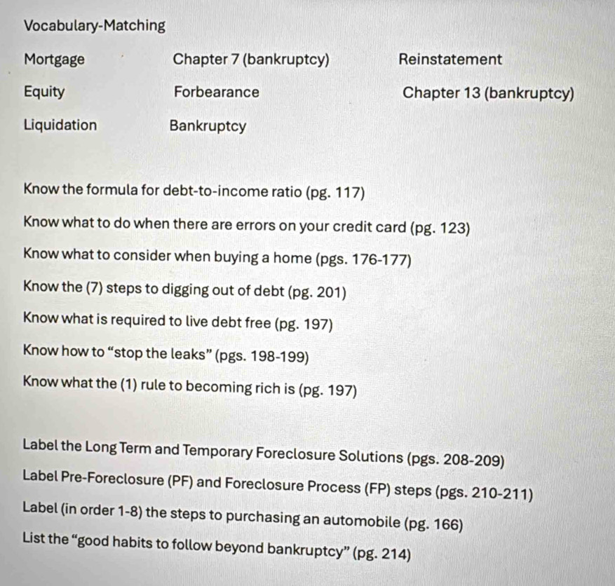 Vocabulary-Matching 
Mortgage Chapter 7 (bankruptcy) Reinstatement 
Equity Forbearance Chapter 13 (bankruptcy) 
Liquidation Bankruptcy 
Know the formula for debt-to-income ratio (pg. 117) 
Know what to do when there are errors on your credit card (pg. 123) 
Know what to consider when buying a home (pgs. 176-177) 
Know the (7) steps to digging out of debt (pg. 201) 
Know what is required to live debt free (pg. 197) 
Know how to “stop the leaks” (pgs. 198-199) 
Know what the (1) rule to becoming rich is (pg. 197) 
Label the Long Term and Temporary Foreclosure Solutions (pgs. 208-209) 
Label Pre-Foreclosure (PF) and Foreclosure Process (FP) steps (pgs. 210-211) 
Label (in order 1-8) the steps to purchasing an automobile (pg. 166) 
List the “good habits to follow beyond bankruptcy” (pg. 214)