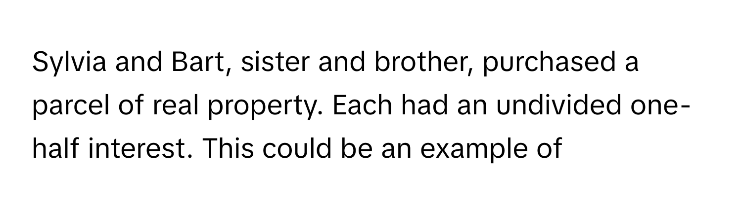 Sylvia and Bart, sister and brother, purchased a parcel of real property. Each had an undivided one-half interest. This could be an example of