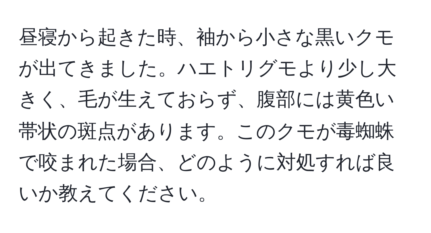 昼寝から起きた時、袖から小さな黒いクモが出てきました。ハエトリグモより少し大きく、毛が生えておらず、腹部には黄色い帯状の斑点があります。このクモが毒蜘蛛で咬まれた場合、どのように対処すれば良いか教えてください。