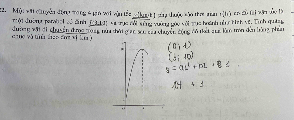 Một vật chuyển động trong 4 giờ với vận tốc y (km/h) phụ thuộc vào thời gian 1(h) có đồ thị vận tốc là 
một đường parabol có đỉnh I(3:10) và trục đối xứng vuông góc với trục hoành như hình vẽ. Tính quãng 
đường vật di chuyển được trong nửa thời gian sau của chuyển động đó (kết quả làm tròn đến hàng phần 
chục và tính theo đơn vị km )