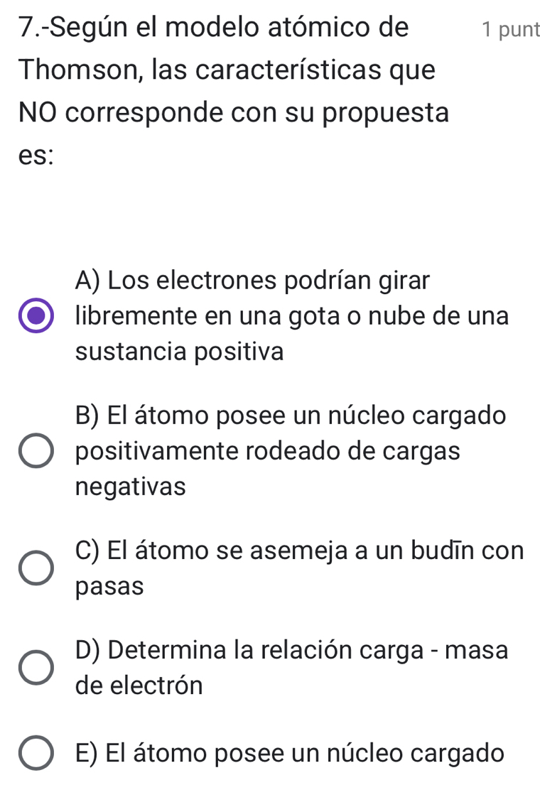 7.-Según el modelo atómico de 1 punt
Thomson, las características que
NO corresponde con su propuesta
es:
A) Los electrones podrían girar
libremente en una gota o nube de una
sustancia positiva
B) El átomo posee un núcleo cargado
positivamente rodeado de cargas
negativas
C) El átomo se asemeja a un budīn con
pasas
D) Determina la relación carga - masa
de electrón
E) El átomo posee un núcleo cargado