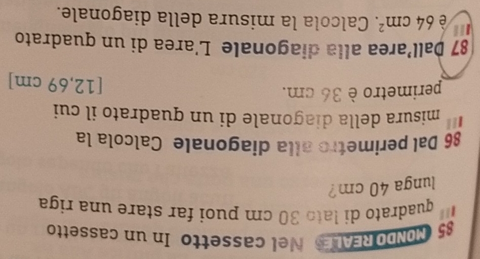 MONDO REALS Nel cassetto In un cassetto 
quadrato di latɔ 30 cm puoi far stare una riga 
lunga 40 cm? 
86 Dal perimetro alla diagonale Calcola la 
misura della diagonale di un quadrato il cui 
perimetro è 36 cm. 
[ 12,69 cm ] 
87 Þall’area alla diagonale L'area di un quadrato 
| è 64cm^2. Calcola la misura della diagonale.