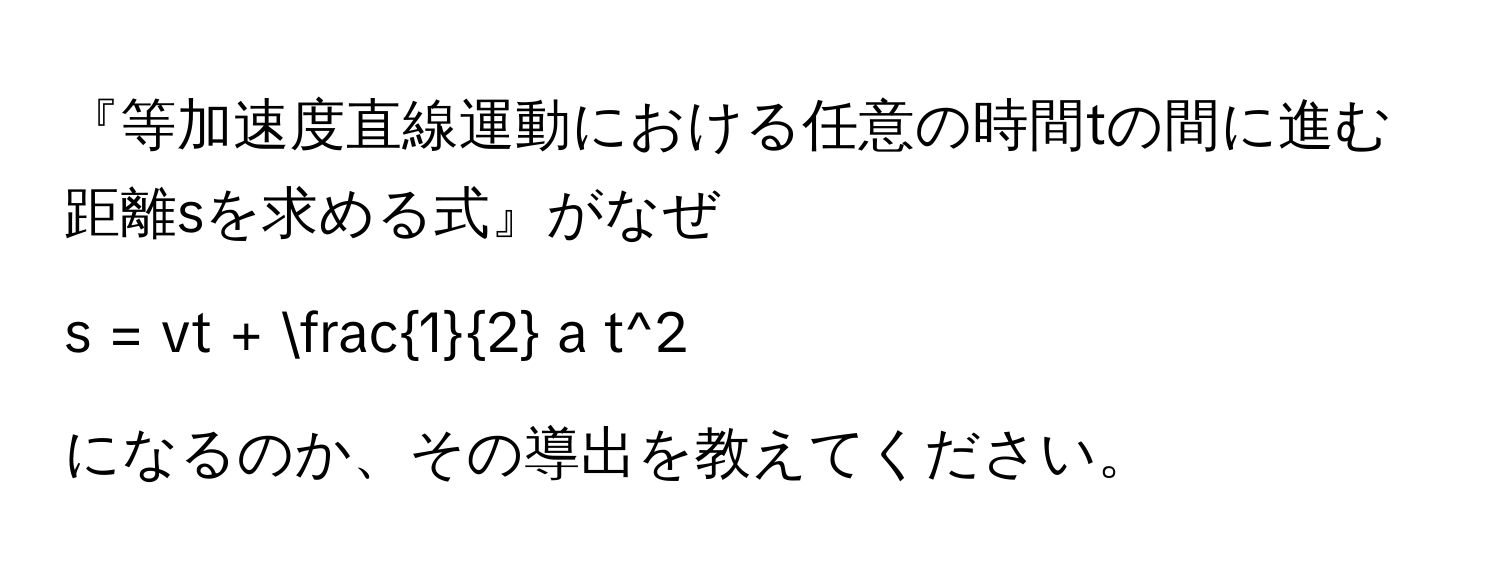 『等加速度直線運動における任意の時間tの間に進む距離sを求める式』がなぜ 
$$
s = vt +  1/2  a t^2
$$ 
になるのか、その導出を教えてください。