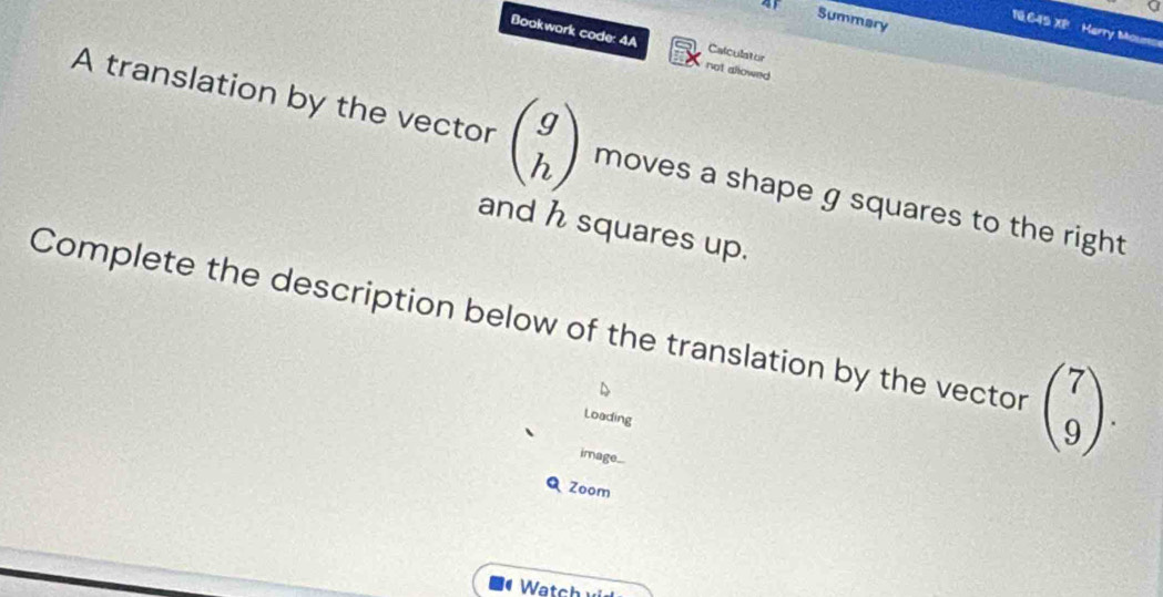 a
Summary
18.645 XP Marry Mouns
Bookwark code: 4A Calculator
not allowed
A translation by the vector beginpmatrix g hendpmatrix moves a shape g squares to the right
and h squares up.
Complete the description below of the translation by the vector beginpmatrix 7 9endpmatrix. 
Loading
image...
Q Zoom
Watch