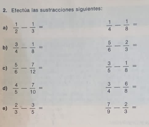 Efectúa las sustracciones siguientes: 
a)  1/2 - 1/3 =  1/4 - 1/8 =
b)  3/4 - 1/8 =  5/6 - 2/3 =
c)  5/6 - 7/12 =  3/5 - 1/8 =
d)  4/5 - 7/10 =  3/4 - 6/8 =
e)  2/3 - 3/5 =  7/9 - 2/3 =