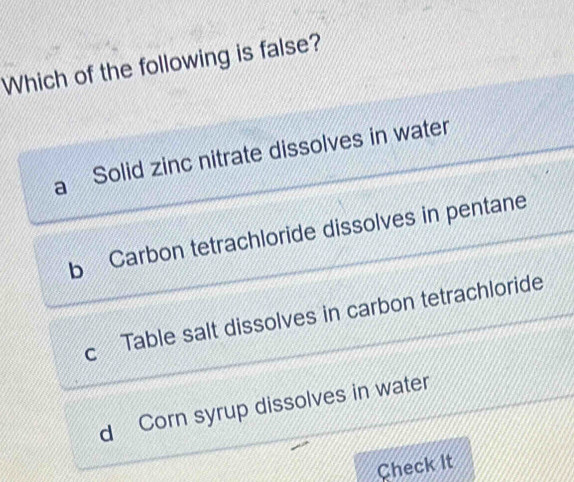 Which of the following is false?
Solid zinc nitrate dissolves in water
b Carbon tetrachloride dissolves in pentane
C Table salt dissolves in carbon tetrachloride
d Corn syrup dissolves in water
Check It