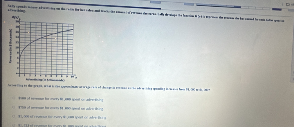 advertising.
Sally spends money advertising on the radio for her salon and tracks the amount of revenue she earns. Sally develops the function R(x) to represent the revenue she has earned for each dollar spent on
According to the graph, what is the approximate average rate of change in revenue as the advertising spending increases from $1,000 to $4,000?
$500 of revenue for every $1, 000 spent on advertising
$750 of revenue for every $1, 000 spent on advertising
$1, 000 of revenue for every $1, 000 spent on advertising
$1. 333 of revenue for every $1. 000 spent on advertising