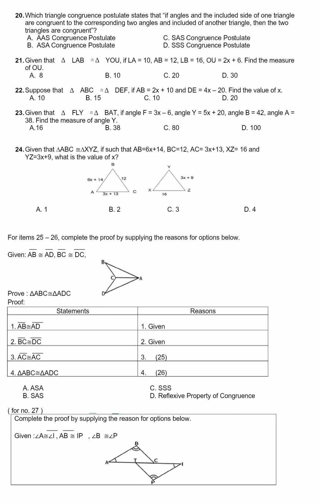 Which triangle congruence postulate states that “if angles and the included side of one triangle
are congruent to the corresponding two angles and included of another triangle, then the two
triangles are congruent"?
A. AAS Congruence Postulate C. SAS Congruence Postulate
B. ASA Congruence Postulate D. SSS Congruence Postulate
21. Given that △ LAB≌ △ YOU,ifLA=10,AB=12,LB=16,OU=2x+6. Find the measure
of OU.
A. 8 B. 10 C. 20 D. 30
22. Suppose that △ ABC≌ △ DEF,ifAB=2x+10 and DE=4x-20. Find the value of x.
A. 10 B. 15 C. 10 D. 20
23. Given that △ FLY≌ △ BAT , if angle F=3x-6 , angle Y=5x+20, , angle B=42 , angle A=
38. Find the measure of angle Y.
A.16 B. 38 C. 80 D. 100
24. Given that △ ABC≌ △ XYZ , if such that AB=6x+14,BC=12,AC=3x+13,XZ=16 and
YZ=3x+9 , what is the value of x?

A. 1 B. 2 C. 3 D. 4
For items 25 - 26, complete the proof by supplying the reasons for options below.
Given: overline AB≌ overline AD,overline BC≌ overline DC,
Prove : △ ABC≌ △ ADC
Proof:
A. ASA C. SSS
B. SAS D. Reflexive Property of Congruence
( for no. 27 )
Complete the proof by supplying the reason for options below.
Given : ∠ A≌ ∠ I,AB≌ IP,∠ B≌ ∠ P