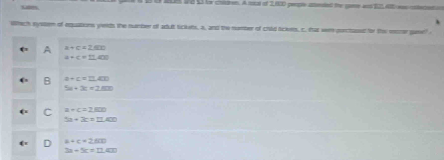 1, 6 and 53 for chidren. A rocal of 2,800 people atereied the gae and 200, 40 was cnteen
h
Whach syeem of equations yeids the number of adult tickets, a, and the number of chld tickets, c. frat wen purctased for this sorer gane"
A a+c=2.600
a+c=11.409
B a+c=11.400
5a+3c=2.600
C a+c=2.600
5a+3c=11.400
a+c=2.600
L
3a-5c=11.400