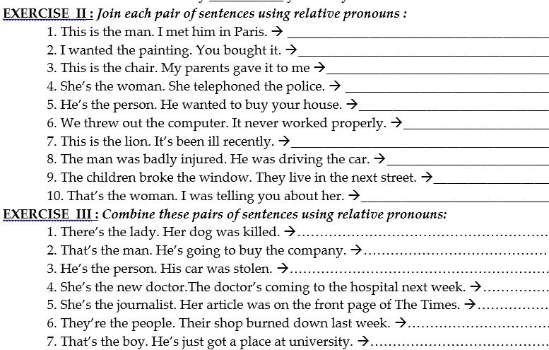 EXERCISE II : Join each pair of sentences using relative pronouns : 
1. This is the man. I met him in Paris._ 
2. I wanted the painting. You bought it._ 
3. This is the chair. My parents gave it to me_ 
4. She's the woman. She telephoned the police._ 
5. He's the person. He wanted to buy your house._ 
6. We threw out the computer. It never worked properly. →_ 
7. This is the lion. It's been ill recently._ 
8. The man was badly injured. He was driving the car._ 
9. The children broke the window. They live in the next street._ 
10. That’s the woman. I was telling you about her._ 
EXERCISE III : Combine these pairs of sentences using relative pronouns: 
1. There's the lady. Her dog was killed._ 
2. That's the man. He's going to buy the company._ 
3. He's the person. His car was stolen._ 
4. She’s the new doctor.The doctor’s coming to the hospital next week._ 
5. She's the journalist. Her article was on the front page of The Times._ 
6. They’re the people. Their shop burned down last week._ 
7. That’s the boy. He’s just got a place at university._