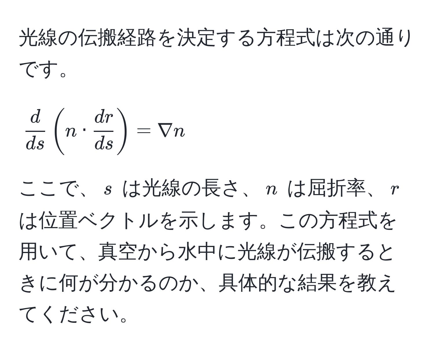 光線の伝搬経路を決定する方程式は次の通りです。
[
 d/ds (n ·  dr/ds ) = nabla n
]
ここで、$s$ は光線の長さ、$n$ は屈折率、$r$ は位置ベクトルを示します。この方程式を用いて、真空から水中に光線が伝搬するときに何が分かるのか、具体的な結果を教えてください。