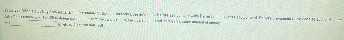 Jessie and Dalvin are selling discount cards to raise money for their soccer teams. Jessie's team charges $20 per card while Dalvin's team charges $16 per card Dalvin's grandmother also donates $80 to his team 
Solve the equation 20x=16x+80 to determine the number of discount cards, x, each person must sell to raise the same amount of money.
x= tickets each person must sell