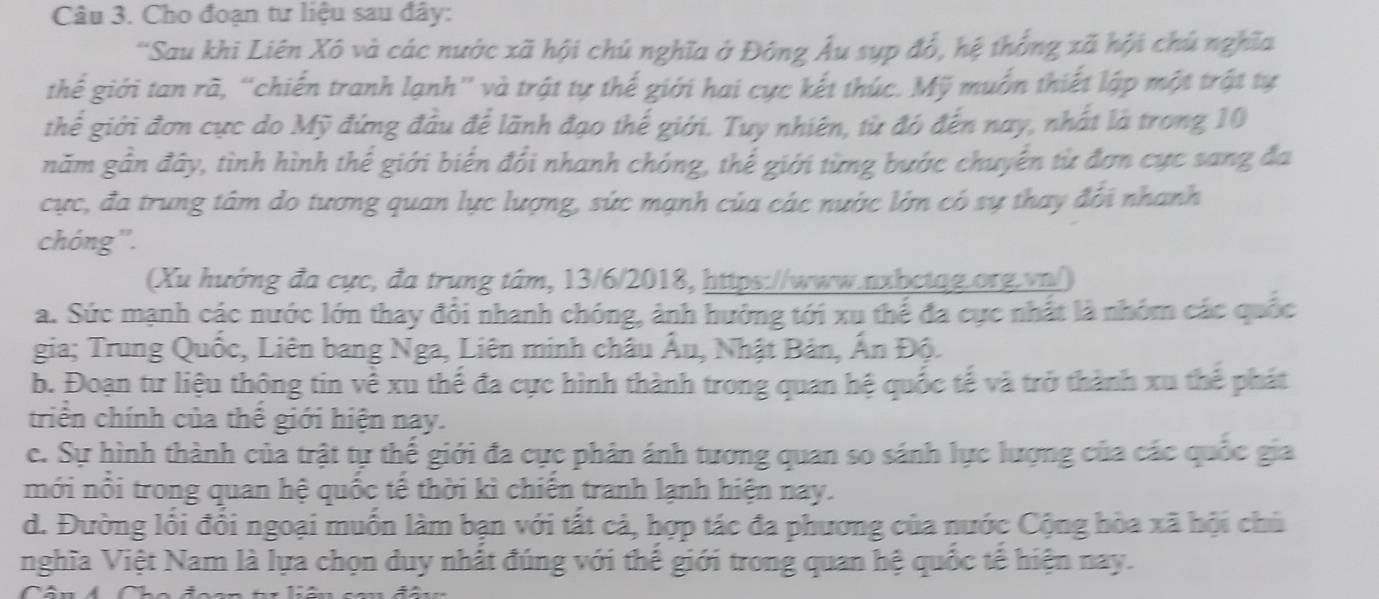 Cho đoạn tư liệu sau đây:
'Sau khi Liên Xô và các nước xã hội chủ nghĩa ở Đông Âu sụp đổ, hệ thống xã hội chú nghĩa
thế giới tan rã, “chiến tranh lạnh' và trật tự thế giới hai cực kết thúc. Mỹ muồn thiết lập một trật tự
thể giới đơn cực do Mỹ đứng đầu để lãnh đạo thế giới. Tuy nhiên, từ đó đến nay, nhất là trong 10
năm gần đây, tình hình thể giới biến đổi nhanh chóng, thế giới từng bước chuyển từ đơn cực sang đa
cực, đa trung tâm do tương quan lực lượng, sức mạnh của các nước lớn có sự thay đổi nhanh
chóng''.
(Xu hướng đa cực, đa trung tâm, 13/6/2018, https://www.nxbctag.org.vn/)
a. Sức mạnh các nước lớn thay đổi nhanh chóng, ảnh hưởng tới xu thể đa cực nhất là nhóm các quốc
gia; Trung Quốc, Liên bang Nga, Liên minh châu Âu, Nhật Bản, Ấn Độ.
b. Đoạn tư liệu thông tin về xu thể đa cực hình thành trong quan hệ quốc tế và trở thành xu thể phát
triển chính của thể giới hiện nay.
c. Sự hình thành của trật tự thế giới đa cực phản ánh tương quan so sánh lực lượng của các quốc gia
mới nổi trong quan hệ quốc tế thời kì chiến tranh lạnh hiện nay.
d. Đường lối đổi ngoại muồn làm bạn với tất cả, hợp tác đa phương của nước Cộng hòa xã hội chủ
nghĩa Việt Nam là lựa chọn duy nhất đúng với thể giới trong quan hệ quốc tế hiện nay.