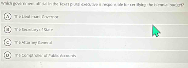 Which government official in the Texas plural executive is responsible for certifying the biennial budget?
A The Lieutenant Governor
B) The Secretary of State
C The Attorney General
D The Comptroller of Public Accounts