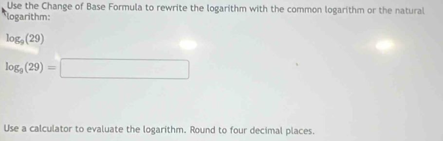 Use the Change of Base Formula to rewrite the logarithm with the common logarithm or the natural 
logarithm:
log _9(29)
log _9(29)=□
Use a calculator to evaluate the logarithm. Round to four decimal places.