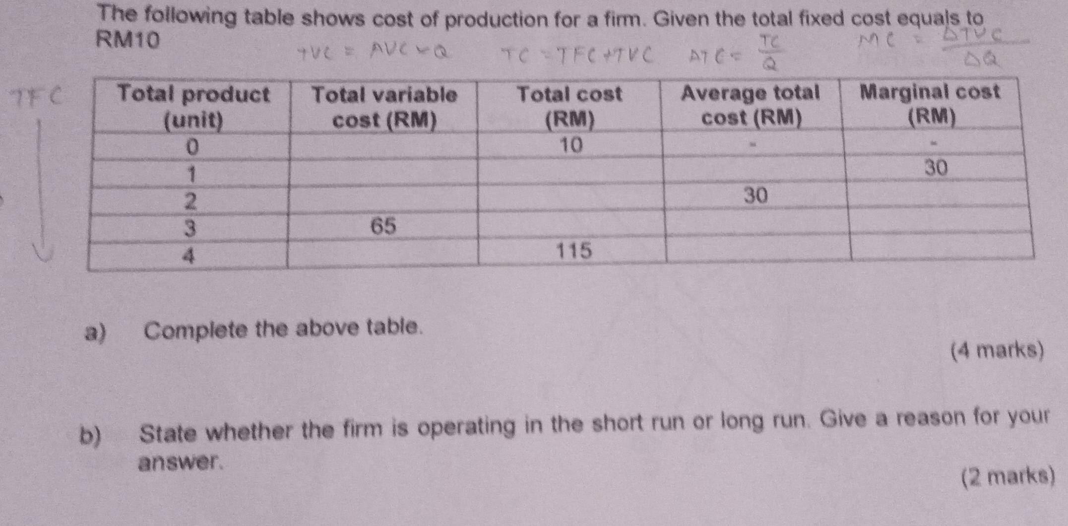 The following table shows cost of production for a firm. Given the total fixed cost equals to
RM10
a) Complete the above table. 
(4 marks) 
b) State whether the firm is operating in the short run or long run. Give a reason for your 
answer. 
(2 marks)