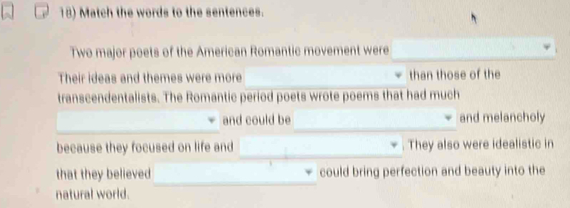 Match the words to the sentences. 
Two major poets of the American Romantic movement were 
Their ideas and themes were more than those of the 
transcendentalists. The Romantic period poets wrote poems that had much 
_ 
_ 
and could be and melancholy 
because they focused on life and _They also were idealistic in 
that they believed could bring perfection and beauty into the 
natural world.