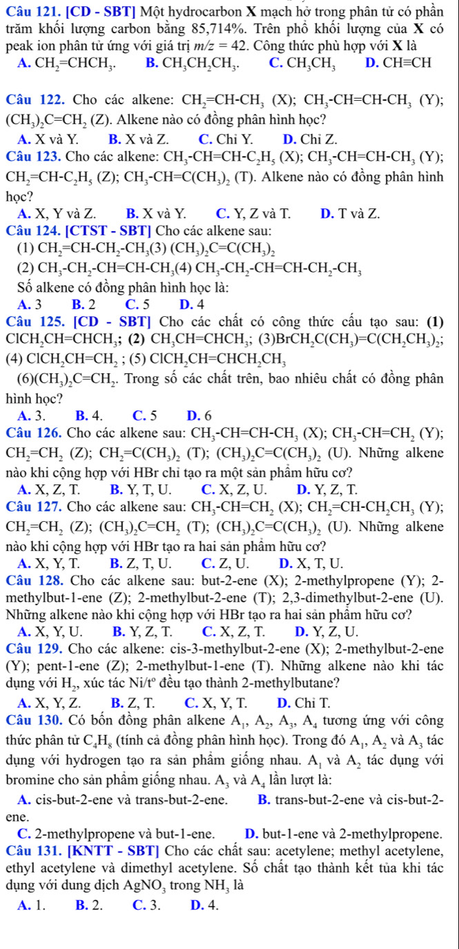 [CD - SBT] Một hydrocarbon X mạch hở trong phân tử có phần
trăm khối lượng carbon bằng 85,714%. Trên phổ khối lượng của X có
peak ion phân tử ứng với giá trị m z=42. Công thức phù hợp với X là
A. CH_2=CHCH_3. B. CH_3CH_2CH_3. C. CH_3CH_3 D. CHequiv CH
Câu 122. Cho các alkene: CH_2=CH-CH_3(X);CH_3-CH=CH-CH_3(Y);
(CH_3)_2C=CH_2(Z) 9. Alkene nào có đồng phân hình học?
A. X và Y. B. X và Z. C. Chi Y. D. Chi Z.
Câu 123. Cho các alkene: CH_3-CH=CH-C_2H_5(X);CH_3-CH=CH-CH_3(Y);
CH_2=CH-C_2H_5(Z);CH_3-CH=C(CH_3)_2(T). Alkene nào có đồng phân hình
học?
A. X. Y và Z. B. X và Y. C. Y, Z và T. D. T và Z.
Câu 124. [ CTST-SBT T] Cho các alkene sau:
(1) CH_2=CH-CH_2-CH_3(3)(CH_3)_2C=C(CH_3)_2
(2) CH_3-CH_2-CH=CH-CH_3(4)CH_3-CH_2-CH=CH-CH_2-CH_3
Số alkene có đồng phân hình học là:
A. 3 B. 2 C. 5 D. 4
Câu 125. [CD  SBT] Cho các chất có công thức cầu tạo sau: (1)
ClCH_2CH=CHCH_3; (2) CH_3CH=CHCH_3; (3) BrCH_2C(CH_3)=C(CH_2CH_3)_2;
(4) ClCH_2CH=CH_2; (5) ClCH_2CH=CHCH_2CH_3
(6) (CH_3)_2C=CH_2 4. Trong số các chất trên, bao nhiêu chất có đồng phân
hình học?
A. 3. B. 4. C. 5 D. 6
Câu 126. Cho các alkene sau: CH_3-CH=CH-CH_3(X);CH_3-CH=CH_2(Y)
CH_2=CH_2(Z);CH_2=C(CH_3)_2(T);(CH_3)_2C=C(CH_3) (U). Những alkene
nào khi cộng hợp với HBr chỉ tạo ra một sản phầm hữu cơ?
A. X, Z, T. B. Y, T, U. C. X, Z, U. D. Y, Z, T.
Câu 127. Cho các alkene sau: CH_3-CH=CH_2(X);CH_2=CH-CH_2CH_3(Y);
CH_2=CH_2(Z);(CH_3)_2C=CH_2(T);(CH_3)_2C=C(CH_3)_2(U) ). Những alkene
nào khi cộng hợp với HBr tạo ra hai sản phầm hữu cơ?
A. X, Y, T. B. Z, T, U. C. Z, U. D. X, T, U.
Câu 128. Cho các alkene sau: but-2-ene (X); 2-methylpropene (Y); 2-
methylbut-1-ene (Z); 2-methylbut-2-ene (T); 2,3-dimethylbut-2-ene (U).
Những alkene nào khi cộng hợp với HBr tạo ra hai sản phầm hữu cơ?
A. X, Y, U. B. Y, Z, T. C. X, Z, T. D. Y, Z, U.
Câu 129. Cho các alkene: cis-3-methylbut-2-ene (X); 2-methylbut-2-ene
(Y); pent-1-ene (Z); 2-methylbut-1-ene (T). Những alkene nào khi tác
dụng với H_2, xúc tác Ni/t° đều tạo thành 2-methylbutane?
A. X, Y, Z. B. Z, T. C. X, Y, T. D. Chi T.
Câu 130. Có bốn đồng phân alkene A_1,A_2,A_3,A_4 tương ứng với công
thức phân tử C_4H (tính cả đồng phân hình học). Trong đó A_1,A_2 và A, tác
dụng với hydrogen tạo ra sản phầm giống nhau. A_1 và A_2 tác dụng với
bromine cho sản phầm giống nhau. A_3 và A_4 lần lượt là:
A. cis-but-2-ene và trans-but-2-ene. B. trans-but-2-ene và cis-but-2-
ene.
C. 2-methylpropene và but-1-ene. D. but-1-ene và 2-methylpropene.
Câu 131. [KNTT - SBT] Cho các chất sau: acetylene; methyl acetylene,
ethyl acetylene và dimethyl acetylene. Số chất tạo thành kết tủa khi tác
dụng với dung dịch AgNO_3 trong NH_3 a
A. 1. B. 2. C. 3. D. 4.