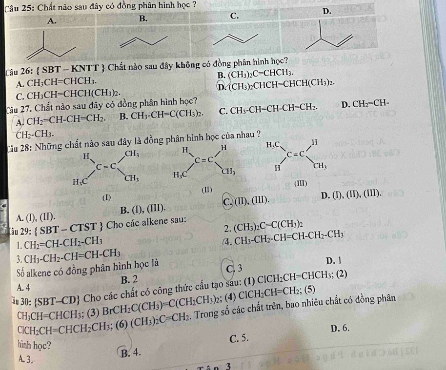 Chất nào sau đây có đồng phân hình học ?
D.
A.
B.
C.
Câu 26: SB? T - KNTT  Chất nào sau đây không có đồng phân hình học?
B. (CH_3)_2C=CHCH_3.
A. CH_3CH=CHCH_3.
C. CH_3CH=CHCH(CH_3)_2. D. (CH_3)_2CHCH=CHCH(CH_3)_2.
Câu 27. Chất nào sau đây có đồng phân hình học?
A. CH_2=CH-CH=CH_2. B. CH_3-CH=C(CH_3)_2. C. CH_3-CH=CH-CH=CH_2. D. CH_2=CH-
CH_2-CH_3.
Câu 28: Những chất nào sau đây là đồng phân hình học của nhau 
  
(I) (II) (I)
A. (I),(II). B. (I), 111 ) c. (II),(III).
D. (I),(II),(III).
Câu 29: SBT-CTST * Cho các alkene sau:
2. (CH_3)_2C=C(CH_3)_2
1. CH_2=CH-CH_2-CH_3
4. CH_3-CH_2-CH=CH-CH_2-CH_3
3. CH_3-CH_2-CH=CH-CH_3 D. 1
Số alkene có đồng phân hình học là
C. 3
B. 2
A. 4
30: SBT-CD D Cho các chất có công thức cấu tạo sau: (1) ClCH_2CH=CHCH_3;(2); (4) ClCH_2CH=CH_2; (5)
CH_3CH=CHCH_3 BrCH_2C(CH_3)=C(CH_2CH_3)_2. Trong số các chất trên, bao nhiêu chất có đồng phân
ClCH_2CH=CHCH_2CH_3;(6)(CH_3)_2C=CH_2; (3)
hình học? C. 5. D. 6.
A. 3.
B. 4.
3