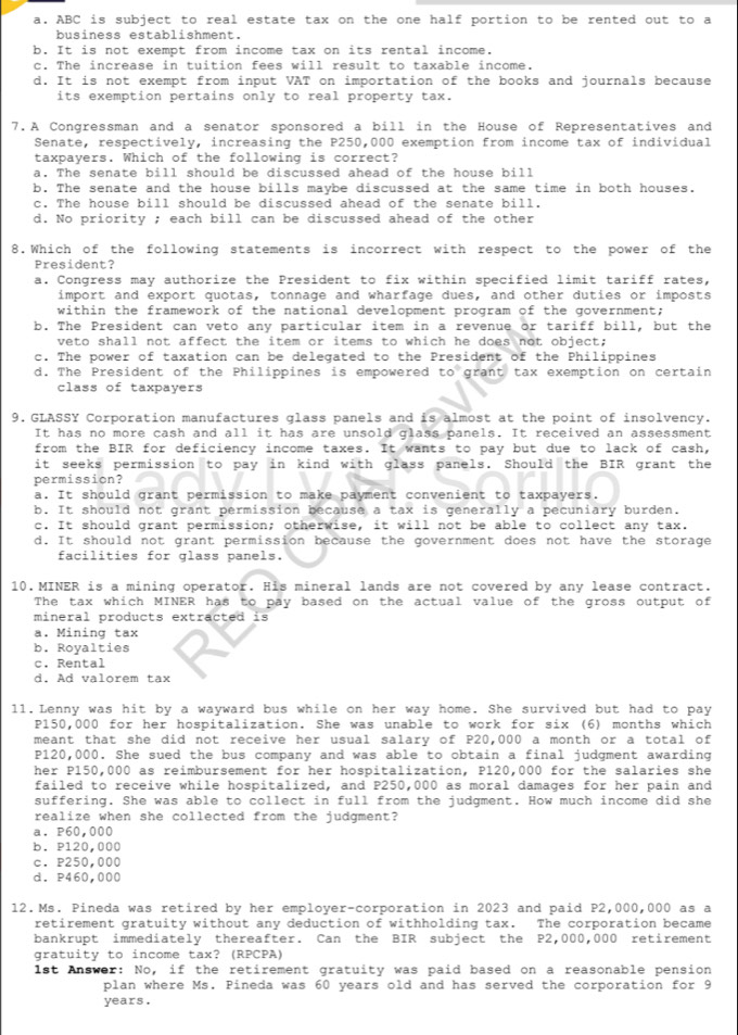 a. ABC is subject to real estate tax on the one half portion to be rented out to a
business establishment.
b. It is not exempt from income tax on its rental income.
c. The increase in tuition fees will result to taxable income.
d. It is not exempt from input VAT on importation of the books and journals because
its exemption pertains only to real property tax.
7.A Congressman and a senator sponsored a bill in the House of Representatives and
Senate, respectively, increasing the P250,000 exemption from income tax of individual
taxpayers. Which of the following is correct?
a. The senate bill should be discussed ahead of the house bill
b. The senate and the house bills maybe discussed at the same time in both houses.
c. The house bill should be discussed ahead of the senate bill.
d. No priority ; each bill can be discussed ahead of the other
8,Which of the following statements is incorrect with respect to the power of the
President?
a. Congress may authorize the President to fix within specified limit tariff rates,
import and export quotas, tonnage and wharfage dues, and other duties or imposts
within the framework of the national development program of the government;
b. The President can veto any particular item in a revenue or tariff bill, but the
veto shall not affect the item or items to which he does not object;
c. The power of taxation can be delegated to the President of the Philippines
d. The President of the Philippines is empowered to° grant tax exemption on certain
class of taxpayers
9. GLASSY Corporation manufactures glass panels and is almost at the point of insolvency.
It has no more cash and all it has are unsold glass panels. It received an assessment
from the BIR for deficiency income taxes. It wants to pay but due to lack of cash,
it seeks permission to pay in kind with glass panels. Should the BIR grant the
permission?
a. It should grant permission to make payment convenient to taxpayers.
b. It should not grant permission because a tax is generally a pecuniary burden.
c. It should grant permission; otherwise, it will not be able to collect any tax.
d. It should not grant permission because the government does not have the storage
facilities for glass panels.
10.MINER is a mining operator. His mineral lands are not covered by any lease contract.
The tax which MINER has to pay based on the actual value of the gross output of
mineral products extracted is
a. Mining tax
b. Royalties
c. Rental
d. Ad valorem tax
11.Lenny was hit by a wayward bus while on her way home. She survived but had to pay
P150,000 for her hospitalization. She was unable to work for six (6) months which
meant that she did not receive her usual salary of P20,000 a month or a total of
P120,000. She sued the bus company and was able to obtain a final judgment awarding
her P150,000 as reimbursement for her hospitalization, P120,000 for the salaries she
failed to receive while hospitalized, and P250,000 as moral damages for her pain and
suffering. She was able to collect in full from the judgment. How much income did she
realize when she collected from the judgment?
a. P60,000
b. P120,000
c. P250,000
d. P460,000
12.Ms. Pineda was retired by her employer-corporation in 2023 and paid P2,000,000 as a
retirement gratuity without any deduction of withholding tax. The corporation became
bankrupt immediately thereafter. Can the BIR subject the P2,000,000 retirement
gratuity to income tax? (RPCPA)
1st Answer: No, if the retirement gratuity was paid based on a reasonable pension
plan where Ms. Pineda was 60 years old and has served the corporation for 9
years.